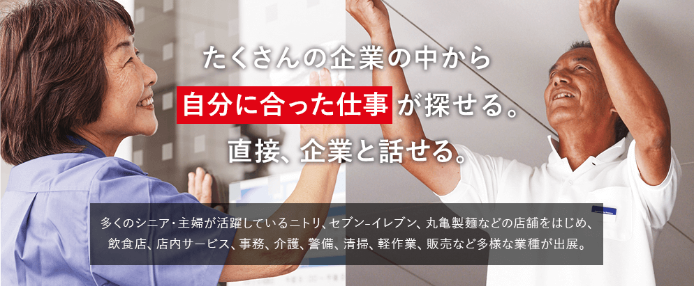 たくさんの企業の中から自分に合った仕事が探せる。直接、企業と話せる。　多くのシニア・主婦が活躍しているニトリ、セブン₋イレブン、丸亀製麺などの店舗をはじめ、飲食店、店内サービス、事務、介護、警備、清掃、軽作業、販売など多様な業種が出展。