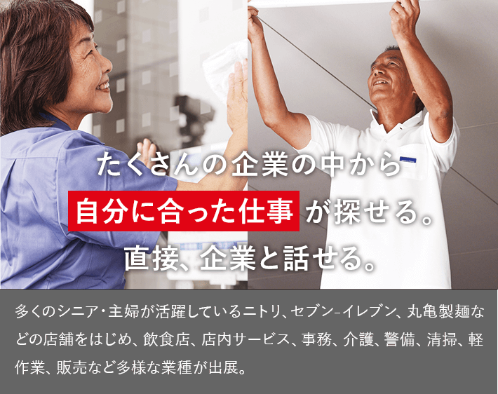 たくさんの企業の中から自分に合った仕事が探せる。直接、企業と話せる。　多くのシニア・主婦が活躍しているニトリ、セブン₋イレブン、丸亀製麺などの店舗をはじめ、飲食店、店内サービス、事務、介護、警備、清掃、軽作業、販売など多様な業種が出展。